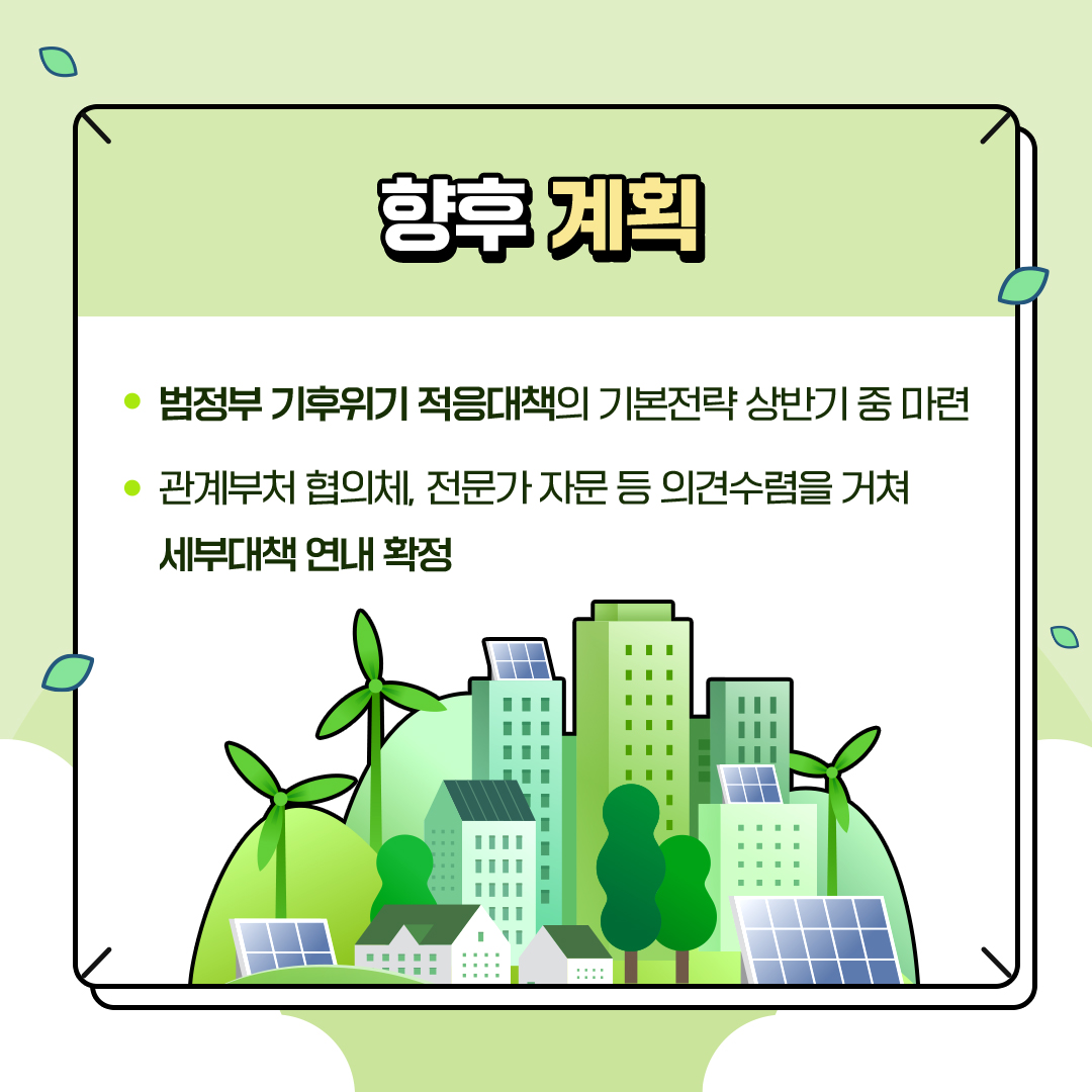 향후 계획
						- 범정부 기후위기 적응대책의 기본전략 상반기 중 마련
						- 관계부처 협의체, 전문가 자문 등 의견수렴을 거쳐
						세부대책 연내 확정