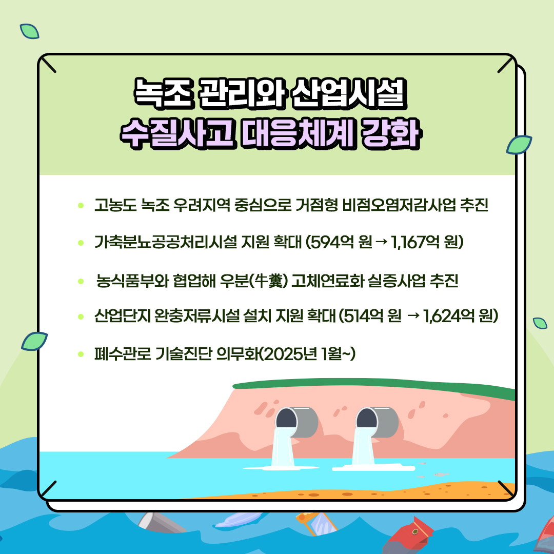 녹조 관리와 산업시설
						수질사고 대응체계 강화
						- 고농도 녹조 우려지역 중심으로 거점형 비점오염저감사업 추진
						- 가축분뇨공공처리시설 지원 확대 (594억원→ 1,167억원)
						- 농식품부와 협업해 우분(牛糞) 고체연료화 실증사업 추진
						- 산업단지 완충저류시설 설치 지원 확대 (514억원→1,624억원)
						- 폐수관로 기술진단 의무화(2026년 1월~)