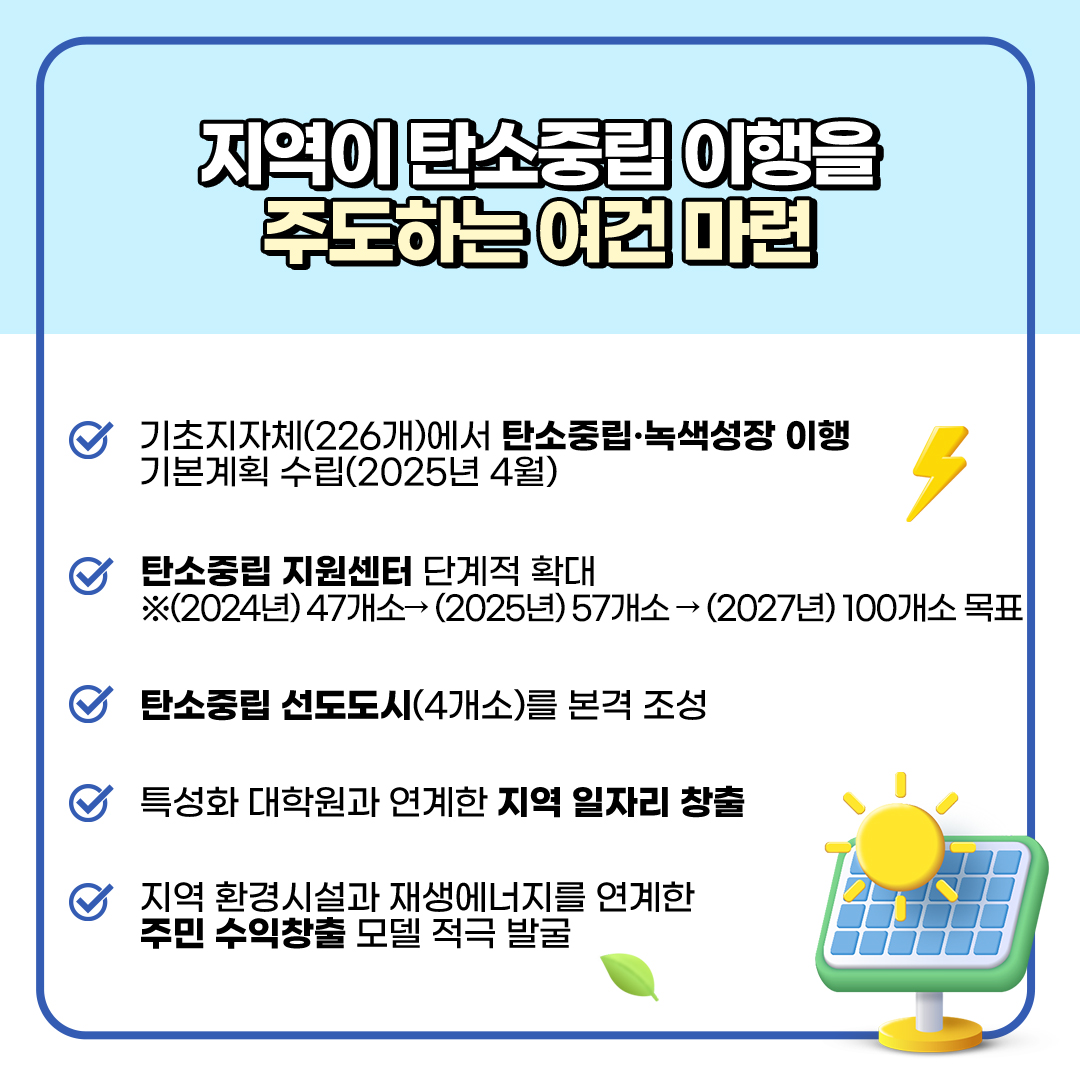 지역이 탄소중립 이행을
						주도하는 여건 마련
						- 기초지자체(226개)에서 탄소중립·녹색성장 이행
						기본계획 수립(2026년 4월)
						- 탄소중립 지원센터 단계적 확대
						※ (2024년) 47개소→(2026년) 57개소→(2027) 100개소 목표
						- 탄소중립 선도도시(4개소)를 본격 조성
						- 특성화 대학원과 연계한 지역 일자리 창출
						- 지역 환경시설과 재생에너지를 연계한 주민 수익창출 모델 적극 발굴