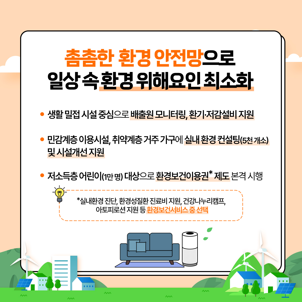 촘촘한 환경 안전망으로 일상 속 환경 위해요인 최소화
						- 생활 밀접 시설 중심으로 배출원 모니터링, 환기·저감설비 지원
						- 민감계층 이용시설, 취약계층 거주 가구에 실내 환경 컨설팅(5천개소) 및 시설개선지원
						- 저소득층 어린이(1만명) 대상으로 환경보건이용권*제도 본격 시행
						*실내환경 진단, 환경성질환 진료비 지원, 건강나누리캠프,
						아토피로션 지원 등 환경보건서비스 중 선택