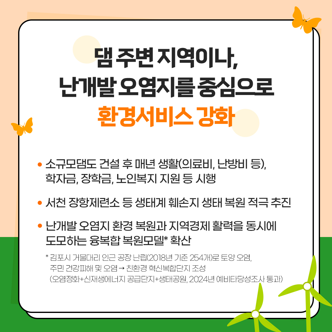 댐 주변 지역이나,
						난개발 오염지를 중심으로
						환경서비스 강화
						- 소규모댐도 건설 후 매년 생활(의료비, 난방비 등),
						학자금, 장학금, 노인복지 지원 등 시행
						- 서천 장항제련소 등 생태계 훼손지 생태 복원 적극 추진
						- 난개발 오염지 환경 복원과 지역경제 활력을 동시에 도모하는 융복합 복원모델* 확산
						*김포시 거물대리 인근 공장 난립(2018년 기준 254개)로 토양오염, 주민 건강피해 및 오염→친환경 혁신복합단지 조성
						(오염정화+신재생에너지 공급단지+생태공원, 2024년 예비타당성조사 통과)