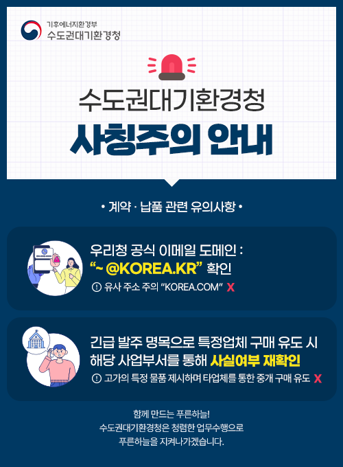 기후에너지환경부 수도권대기환경청 수도권대기환경청 사칭주의 안내 계약·납품 관련 유의 사항 우리청 공식 이메일 도메인: “ ~@korea.kr” 확인 유사 주소 주의 “~@korea.com” x 긴급 발주 명목으로 특정업체 구매 유도 시 해당 사업부서를 통해 사실여부 재확인 고가의 특정 물품 제시하며 타업체를 통한 중개·구매 유도 x 함께 만드는 푸른하늘! 수도권대기환경청은 청렴한 업무수행으로 푸른하늘을 지켜나가겠습니다.