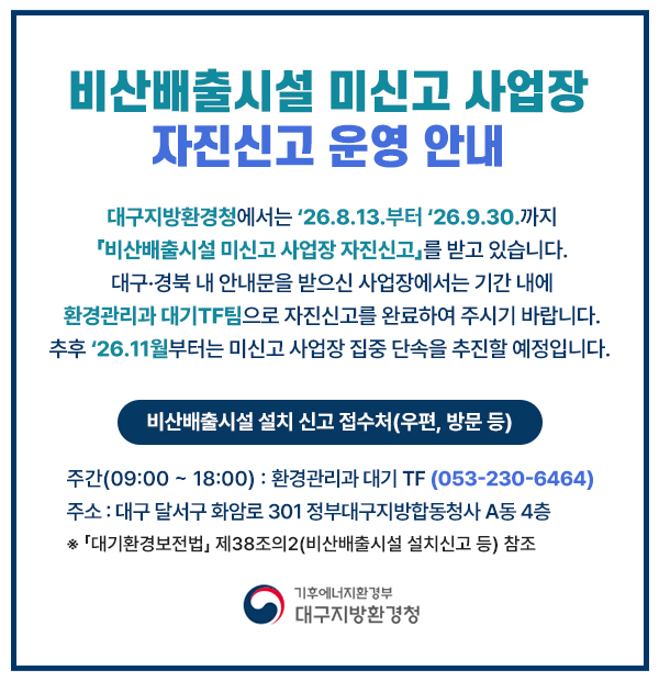 비산배출시설 미신고 사업장
				자진신고 운영 안내
				대구지방환경청에서는 '26.8.13.'부터 '26.09.30.까지
				『비산배출시설 미신고 사업장 자진신고』를 받고 있습니다.
				대구·경북 내 안내문을 받으신 사업장에서는 기간 내에 환경관리과 대기TF팀으로 자진신고를 완료하여 주시기 바랍니다.
				추후 '26.11월부터는 미신고 사업장 집중 단속을 추진할 예정입니다.
				
				비산 배출시설 설치 신고 접수처(우편, 방문 등)