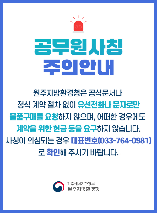 공무원사칭 주의안내 원주지방환경청은 공식문서나 정식 계약 절차 없이 유선전화나 문자로만 물품구매를 요청하지 않으며, 어떠한 경우에도 계약을 위한 현금 등을 요구하지 않습니다. 사칭이 의심되는 경우 대표번호(033-764-0981)로 확인해 주시기 바랍니다. 환경부 원주지방환경청
